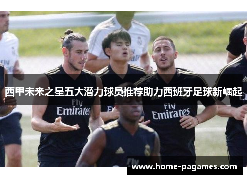 西甲未来之星五大潜力球员推荐助力西班牙足球新崛起 西甲未来之星五大潜力球员推荐助力西班牙足球新崛起