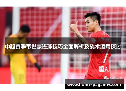 中超赛季韦世豪进球技巧全面解析及战术运用探讨 中超赛季韦世豪进球技巧全面解析及战术运用探讨