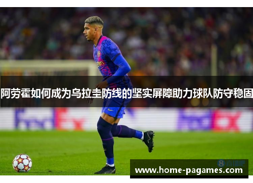 阿劳霍如何成为乌拉圭防线的坚实屏障助力球队防守稳固 阿劳霍如何成为乌拉圭防线的坚实屏障助力球队防守稳固