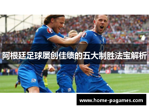 阿根廷足球屡创佳绩的五大制胜法宝解析 阿根廷足球屡创佳绩的五大制胜法宝解析