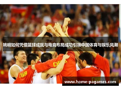 姚明如何凭借篮球成就与电竞布局成功引领中国体育与娱乐风潮 姚明如何凭借篮球成就与电竞布局成功引领中国体育与娱乐风潮