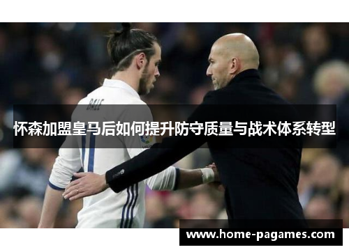 怀森加盟皇马后如何提升防守质量与战术体系转型 怀森加盟皇马后如何提升防守质量与战术体系转型
