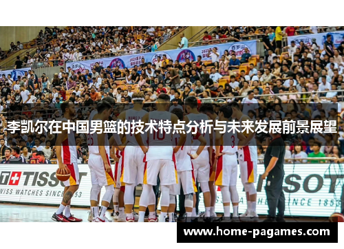李凯尔在中国男篮的技术特点分析与未来发展前景展望 李凯尔在中国男篮的技术特点分析与未来发展前景展望