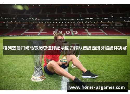 格列兹曼打破马竞历史进球纪录助力球队晋级西班牙超级杯决赛