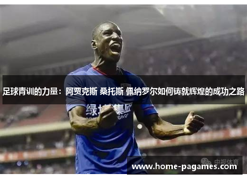 足球青训的力量：阿贾克斯 桑托斯 佩纳罗尔如何铸就辉煌的成功之路